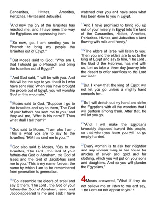 Canaanites,        Hittites,    Amorites,       watched over you and have seen what
Perizzites, Hivites and Jebusites.              has been done to you in Egypt.

9                                               17
 And now the cry of the Israelites has            And I have promised to bring you up
reached me, and I have seen the way             out of your misery in Egypt into the land
the Egyptians are oppressing them.              of the Canaanites, Hittites, Amorites,
                                                Perizzites, Hivites and Jebusites-a land
10
  So now, go. I am sending you to               flowing with milk and honey.'
Pharaoh to bring my people the
                                                18
Israelites out of Egypt."                         "The elders of Israel will listen to you.
                                                Then you and the elders are to go to the
11
  But Moses said to God, "Who am I,             king of Egypt and say to him, 'The Lord ,
that I should go to Pharaoh and bring           the God of the Hebrews, has met with
the Israelites out of Egypt?"                   us. Let us take a three-day journey into
                                                the desert to offer sacrifices to the Lord
12
  And God said, "I will be with you. And        our God.'
this will be the sign to you that it is I who   19
have sent you: When you have brought             But I know that the king of Egypt will
the people out of Egypt, you will worship       not let you go unless a mighty hand
God on this mountain."                          compels him.

                                                20
13
  Moses said to God, "Suppose I go to             So I will stretch out my hand and strike
the Israelites and say to them, 'The God        the Egyptians with all the wonders that I
of your fathers has sent me to you,' and        will perform among them. After that, he
they ask me, 'What is his name?' Then           will let you go.
what shall I tell them?"
                                                21
                                                  "And I will make the Egyptians
14
  God said to Moses, "I am who I am .           favorably disposed toward this people,
This is what you are to say to the              so that when you leave you will not go
Israelites: 'IAM has sent me to you.' "         empty-handed.

                                                22
15
  God also said to Moses, "Say to the             Every woman is to ask her neighbor
Israelites, 'The Lord , the God of your         and any woman living in her house for
fathers-the God of Abraham, the God of          articles of silver and gold and for
Isaac and the God of Jacob-has sent             clothing, which you will put on your sons
me to you.' This is my name forever, the        and daughters. And so you will plunder
name by which I am to be remembered             the Egyptians."
from generation to generation.

16
  "Go, assemble the elders of Israel and        4Moses answered, "What if they do
say to them, 'The Lord , the God of your        not believe me or listen to me and say,
fathers-the God of Abraham, Isaac and           'The Lord did not appear to you'?"
Jacob-appeared to me and said: I have
 
