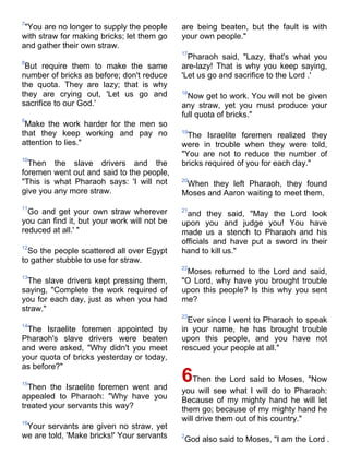 7
 "You are no longer to supply the people     are being beaten, but the fault is with
with straw for making bricks; let them go    your own people."
and gather their own straw.
                                             17
                                               Pharaoh said, "Lazy, that's what you
8
 But require them to make the same           are-lazy! That is why you keep saying,
number of bricks as before; don't reduce     'Let us go and sacrifice to the Lord .'
the quota. They are lazy; that is why
they are crying out, 'Let us go and          18
                                               Now get to work. You will not be given
sacrifice to our God.'                       any straw, yet you must produce your
                                             full quota of bricks."
9
 Make the work harder for the men so
that they keep working and pay no            19
                                               The Israelite foremen realized they
attention to lies."                          were in trouble when they were told,
                                             "You are not to reduce the number of
10
  Then the slave drivers and the             bricks required of you for each day."
foremen went out and said to the people,
"This is what Pharaoh says: 'I will not      20
                                              When they left Pharaoh, they found
give you any more straw.                     Moses and Aaron waiting to meet them,
11
  Go and get your own straw wherever         21
                                               and they said, "May the Lord look
you can find it, but your work will not be   upon you and judge you! You have
reduced at all.' "                           made us a stench to Pharaoh and his
                                             officials and have put a sword in their
12
  So the people scattered all over Egypt     hand to kill us."
to gather stubble to use for straw.
                                             22
                                              Moses returned to the Lord and said,
13
  The slave drivers kept pressing them,      "O Lord, why have you brought trouble
saying, "Complete the work required of       upon this people? Is this why you sent
you for each day, just as when you had       me?
straw."
                                             23
                                               Ever since I went to Pharaoh to speak
14
 The Israelite foremen appointed by          in your name, he has brought trouble
Pharaoh's slave drivers were beaten          upon this people, and you have not
and were asked, "Why didn't you meet         rescued your people at all."
your quota of bricks yesterday or today,
as before?"

15
  Then the Israelite foremen went and
                                             6Then the Lord said to Moses, "Now
                                             you will see what I will do to Pharaoh:
appealed to Pharaoh: "Why have you           Because of my mighty hand he will let
treated your servants this way?              them go; because of my mighty hand he
16
                                             will drive them out of his country."
 Your servants are given no straw, yet
we are told, 'Make bricks!' Your servants    2
                                             God also said to Moses, "I am the Lord .
 