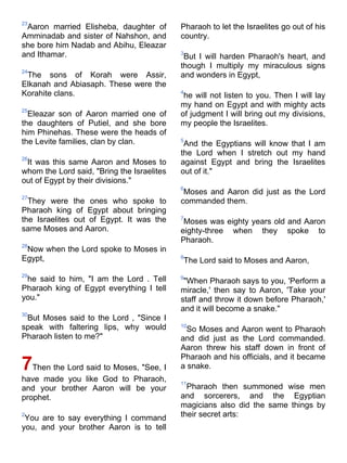 23
 Aaron married Elisheba, daughter of        Pharaoh to let the Israelites go out of his
Amminadab and sister of Nahshon, and        country.
she bore him Nadab and Abihu, Eleazar
and Ithamar.                                3
                                             But I will harden Pharaoh's heart, and
                                            though I multiply my miraculous signs
24
 The sons of Korah were Assir,              and wonders in Egypt,
Elkanah and Abiasaph. These were the
Korahite clans.                             4
                                             he will not listen to you. Then I will lay
                                            my hand on Egypt and with mighty acts
25
  Eleazar son of Aaron married one of       of judgment I will bring out my divisions,
the daughters of Putiel, and she bore       my people the Israelites.
him Phinehas. These were the heads of
the Levite families, clan by clan.          5
                                             And the Egyptians will know that I am
                                            the Lord when I stretch out my hand
26
 It was this same Aaron and Moses to        against Egypt and bring the Israelites
whom the Lord said, "Bring the Israelites   out of it."
out of Egypt by their divisions."
                                            6
                                             Moses and Aaron did just as the Lord
27
  They were the ones who spoke to           commanded them.
Pharaoh king of Egypt about bringing
the Israelites out of Egypt. It was the     7
                                             Moses was eighty years old and Aaron
same Moses and Aaron.                       eighty-three when they spoke to
                                            Pharaoh.
28
 Now when the Lord spoke to Moses in
Egypt,                                      8
                                            The Lord said to Moses and Aaron,
29
 he said to him, "I am the Lord . Tell      9
                                             "When Pharaoh says to you, 'Perform a
Pharaoh king of Egypt everything I tell     miracle,' then say to Aaron, 'Take your
you."                                       staff and throw it down before Pharaoh,'
                                            and it will become a snake."
30
 But Moses said to the Lord , "Since I
speak with faltering lips, why would        10
                                              So Moses and Aaron went to Pharaoh
Pharaoh listen to me?"                      and did just as the Lord commanded.
                                            Aaron threw his staff down in front of
                                            Pharaoh and his officials, and it became
7Then the Lord said to Moses, "See, I       a snake.
have made you like God to Pharaoh,          11
and your brother Aaron will be your           Pharaoh then summoned wise men
prophet.                                    and sorcerers, and the Egyptian
                                            magicians also did the same things by
2
 You are to say everything I command        their secret arts:
you, and your brother Aaron is to tell
 