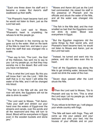 12                                            20
 Each one threw down his staff and it           Moses and Aaron did just as the Lord
became a snake. But Aaron's staff             had commanded. He raised his staff in
swallowed up their staffs.                    the presence of Pharaoh and his
                                              officials and struck the water of the Nile,
13
 Yet Pharaoh's heart became hard and          and all the water was changed into
he would not listen to them, just as the      blood.
Lord had said.
                                              21
                                               The fish in the Nile died, and the river
14
  Then the Lord said to Moses,                smelled so bad that the Egyptians could
"Pharaoh's heart is unyielding; he            not drink its water. Blood was
refuses to let the people go.                 everywhere in Egypt.

                                              22
15
  Go to Pharaoh in the morning as he            But the Egyptian magicians did the
goes out to the water. Wait on the bank       same things by their secret arts, and
of the Nile to meet him, and take in your     Pharaoh's heart became hard; he would
hand the staff that was changed into a        not listen to Moses and Aaron, just as
snake.                                        the Lord had said.

                                              23
16
  Then say to him, 'The Lord , the God         Instead, he turned and went into his
of the Hebrews, has sent me to say to         palace, and did not take even this to
you: Let my people go, so that they may       heart.
worship me in the desert. But until now
                                              24
you have not listened.                         And all the Egyptians dug along the
                                              Nile to get drinking water, because they
17
  This is what the Lord says: By this you     could not drink the water of the river.
will know that I am the Lord : With the
                                              25
staff that is in my hand I will strike the      Seven days passed after the Lord
water of the Nile, and it will be changed     struck the Nile.
into blood.

18
  The fish in the Nile will die, and the
river will stink; the Egyptians will not be
                                              8Then the Lord said to Moses, "Go to
                                              Pharaoh and say to him, 'This is what
able to drink its water.' "                   the Lord says: Let my people go, so that
19
                                              they may worship me.
  The Lord said to Moses, "Tell Aaron,
'Take your staff and stretch out your         2
                                               If you refuse to let them go, I will plague
hand over the waters of Egypt-over the        your whole country with frogs.
streams and canals, over the ponds and
all the reservoirs'-and they will turn to     3
blood. Blood will be everywhere in Egypt,      The Nile will teem with frogs. They will
even in the wooden buckets and stone          come up into your palace and your
jars."                                        bedroom and onto your bed, into the
                                              houses of your officials and on your
 