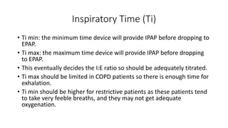 Inspiratory Time (Ti)
• Ti min: the minimum time device will provide IPAP before dropping to
EPAP.
• Ti max: the maximum time device will provide IPAP before dropping
to EPAP.
• This eventually decides the I:E ratio so should be adequately titrated.
• Ti max should be limited in COPD patients so there is enough time for
exhalation.
• Ti min should be higher for restrictive patients as these patients tend
to take very feeble breaths, and they may not get adequate
oxygenation.
 
