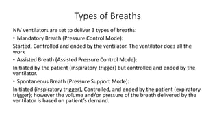 Types of Breaths
NIV ventilators are set to deliver 3 types of breaths:
• Mandatory Breath (Pressure Control Mode):
Started, Controlled and ended by the ventilator. The ventilator does all the
work
• Assisted Breath (Assisted Pressure Control Mode):
Initiated by the patient (inspiratory trigger) but controlled and ended by the
ventilator.
• Spontaneous Breath (Pressure Support Mode):
Initiated (inspiratory trigger), Controlled, and ended by the patient (expiratory
trigger); however the volume and/or pressure of the breath delivered by the
ventilator is based on patient’s demand.
 