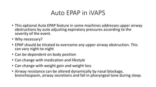 Auto EPAP in iVAPS
• This optional Auto EPAP feature in some machines addresses upper airway
obstructions by auto adjusting expiratory pressures according to the
severity of the event.
• Why necessary?
• EPAP should be titrated to overcome any upper airway obstruction. This
can vary night-to-night
• Can be dependent on body position
• Can change with medication and lifestyle
• Can change with weight gain and weight loss
• Airway resistance can be altered dynamically by nasal blockage,
bronchospasm, airway secretions and fall in pharyngeal tone during sleep.
 