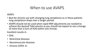 When to use AVAPS
AVAPS
• Best for chronic use with changing lung compliance as in these patients
lung compliance drops over a longer period.
• AVAPS should not be used when rapid IPAP adjustments are needed to
achieve the desired Tidal volume as you should not expect to see a change
of more than 2.5cm of H2O within one minute.
Excellent results in
• OHS
• Restrictive diseases
• Neuromuscular diseases
• Chronic COPD. In
 