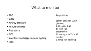 What to monitor
• ABG
• SpO2
• Airway pressure
• Minute volume
• Frequency
• FiO2
• Spontaneous triggering and cycling
• Leak
Target Values
SpO2 > 88%; For COPD
(88-92%)
7.35 < pH < 7.45
14 < RR < 25
breaths/min
35 mm Hg < PaCO2 < 45
mm Hg
6 ml/kg < Vt < 8ml/kg
 