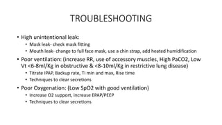 TROUBLESHOOTING
• High unintentional leak:
• Mask leak- check mask fitting
• Mouth leak- change to full face mask, use a chin strap, add heated humidification
• Poor ventilation: (increase RR, use of accessory muscles, High PaCO2, Low
Vt <6-8ml/Kg in obstructive & <8-10ml/Kg in restrictive lung disease)
• Titrate IPAP, Backup rate, Ti min and max, Rise time
• Techniques to clear secretions
• Poor Oxygenation: (Low SpO2 with good ventilation)
• Increase O2 support, increase EPAP/PEEP
• Techniques to clear secretions
 
