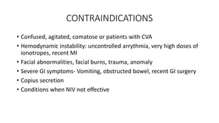 CONTRAINDICATIONS
• Confused, agitated, comatose or patients with CVA
• Hemodynamic instability: uncontrolled arrythmia, very high doses of
ionotropes, recent MI
• Facial abnormalities, facial burns, trauma, anomaly
• Severe GI symptoms- Vomiting, obstructed bowel, recent GI surgery
• Copius secretion
• Conditions when NIV not effective
 