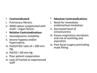 • Contraindicated
i. Pulmonary fibrosis.
ii. ARDS (when complicated with
multi---organ failure.
• Relative Contraindications
i. Hemodynamic instability
ii. Severe hypoxia and/or
hypercapnia,
iii. PaO2/FiO2 ratio of < 200 mm
Hg,
iv. PaCO2 > 60 mm Hg
v. Poor patient cooperation
vi. Lack of trained or experienced
staff
• Absolute Contraindications
i. Need for immediate
endotracheal intubation
ii. Decreased level of
consciousness
iii. Excess respiratory secretions
and risk of vomiting and
aspiration
iv. Past facial surgery precluding
mask fitting
 
