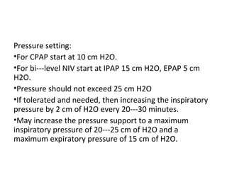 Pressure setting:
•For CPAP start at 10 cm H2O.
•For bi---level NIV start at IPAP 15 cm H2O, EPAP 5 cm
H2O.
•Pressure should not exceed 25 cm H2O
•If tolerated and needed, then increasing the inspiratory
pressure by 2 cm of H2O every 20---30 minutes.
•May increase the pressure support to a maximum
inspiratory pressure of 20---25 cm of H2O and a
maximum expiratory pressure of 15 cm of H2O.
 