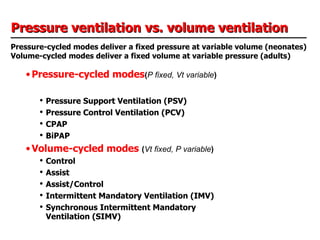 Pressure ventilation vs. volume ventilation Pressure-cycled modes deliver a fixed pressure at variable volume (neonates) Volume-cycled modes deliver a fixed volume at variable pressure (adults) Pressure-cycled modes ( P fixed, Vt variable ) Pressure Support Ventilation (PSV) Pressure Control Ventilation (PCV) CPAP BiPAP Volume-cycled modes  ( Vt fixed, P variable ) Control Assist Assist/Control Intermittent Mandatory Ventilation (IMV) Synchronous Intermittent Mandatory Ventilation (SIMV) 