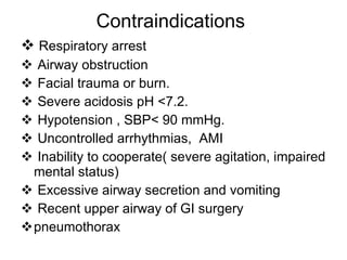 Contraindications Respiratory arrest Airway obstruction Facial trauma or burn. Severe acidosis pH <7.2. Hypotension , SBP< 90 mmHg. Uncontrolled arrhythmias,  AMI Inability to cooperate( severe agitation,  impaired mental status) Excessive airway secretion and vomiting Recent upper airway of GI surgery pneumothorax 