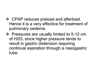 CPAP reduces preload and afterload.  Hence it is a very effective for treatment of pulmonary oedema. Pressures are usually limited to 5-12 cm of H2O, since higher pressure tends to result in gastric distension requiring continual aspiration through a nasogastric tube. 