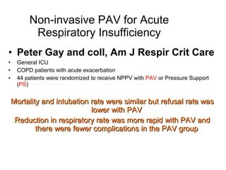 Non-invasive PAV for Acute Respiratory Insufficiency Peter Gay and coll, Am J Respir Crit Care General ICU COPD patients with acute exacerbation 44 patients were randomized to receive NPPV with  PAV  or Pressure Support ( PS ) Mortality and intubation rate were similar but refusal rate was lower with PAV Reduction in respiratory rate was more rapid with PAV and there were fewer complications in the PAV group 