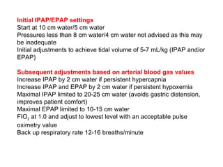 Initial IPAP/EPAP settings Start at 10 cm water/5 cm water Pressures less than 8 cm water/4 cm water not advised as this may be inadequate Initial adjustments to achieve tidal volume of 5-7 mL/kg (IPAP and/or EPAP) Subsequent adjustments based on arterial blood gas values   Increase IPAP by 2 cm water if persistent hypercapnia Increase IPAP and EPAP by 2 cm water if persistent hypoxemia Maximal IPAP limited to 20-25 cm water (avoids gastric distension, improves patient comfort) Maximal EPAP limited to 10-15 cm water FIO 2  at 1.0 and adjust to lowest level with an acceptable pulse oximetry value Back up respiratory rate 12-16 breaths/minute 