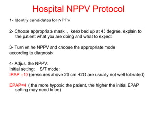 Hospital NPPV Protocol 1- Identify candidates for NPPV 2- Choose appropriate mask  ,  keep bed up at 45 degree, explain to the patient what you are doing and what to expect   3- Turn on he NPPV and choose the appropriate mode  according to diagnosis 4- Adjust the NPPV: Initial setting:  S/T mode: IPAP =10  (pressures above 20 cm H2O are usually not well tolerated) EPAP=4  ( the more hypoxic the patient, the higher the initial EPAP setting may need to be) 