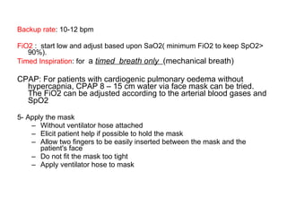 Backup rate : 10-12 bpm FiO2  :  start low and adjust based upon SaO2( minimum FiO2 to keep SpO2> 90%). Timed Inspiration : for  a  timed  breath only  (mechanical breath)  CPAP: For patients with cardiogenic pulmonary oedema without hypercapnia, CPAP 8 – 15 cm water via face mask can be tried. The FiO2 can be adjusted according to the arterial blood gases and SpO2 5- Apply the mask Without ventilator hose attached Elicit patient help if possible to hold the mask Allow two fingers to be easily inserted between the mask and the patient's face Do not fit the mask too tight Apply ventilator hose to mask 