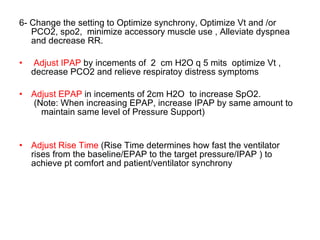 6- Change the setting to Optimize synchrony, Optimize Vt and /or PCO2, spo2,  minimize accessory muscle use , Alleviate dyspnea and decrease RR. Adjust IPAP  by incements of  2  cm H2O q 5 mits  optimize Vt ,  decrease PCO2 and relieve respiratoy distress symptoms Adjust EPAP  in incements of 2cm H2O  to increase SpO2. (Note: When increasing EPAP, increase IPAP by same amount to maintain same level of Pressure Support) Adjust Rise Time  (Rise Time determines how fast the ventilator rises from the baseline/EPAP to the target pressure/IPAP ) to achieve pt comfort and patient/ventilator synchrony 
