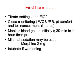 First hour…….. Titrate settings and FiO2 Close monitoring ( WOB /RR, pt comfort and tolerance, mental status) Monitor blood gases initially q 30 min to 1 hour then prn Minimal sedation may be used Morphine 2 mg  Intubate if worsening 
