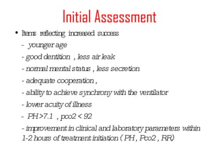 Initial Assessment Items reflecting increased success -  younger age - good dentition  , less air leak - normal mental status , less secretion - adequate cooperation ,  - ability to achieve synchrony with the ventilator - lower acuity of illness -  PH >7.1  , pco2 < 92 - improvement in clinical and laboratory parameters within 1-2 hours of treatment initiation ( PH , Pco2 , RR) 