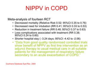 NIPPV in COPD Meta-analysis of fourteen RCT  Decreased mortality (Relative Risk 0.52; 95%CI 0.35 to 0.76)  Decreased need for intubation (RR 0.41; 95%CI 0.33 to 0.53)  Reduction in treatment failure (RR 0.48; 95%CI 0.37 to 0.63) Less complications associated with treatment (RR 0.38; 95%CI 0.24 to 0.60)  Shorter hospital stay ( -3.24 days; 95%CI -4.42 to -2.06)  “ Data from good quality randomised controlled trials show benefit of NPPV as first line intervention as an adjunct therapy to usual medical care in all suitable patients for the management of respiratory failure secondary to an acute exacerbation of COPD.” Cochrane Database Syst Rev. 2004 