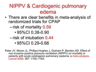 NIPPV & Cardiogenic pulmonary edema There are clear benefits in meta-analysis of randomized trials for CPAP risk of mortality  0.59   95%CI 0.38-0.90 risk of intubation  0.44   95%CI 0.29-0.66 Peter JV, Moran JL, Phillips-Hughes J, Graham P, Bersten AD. Effect of non-invasive positive pressure ventilation (NIPPV) on mortality in patients with acute cardiogenic pulmonary oedema: a  meta-analysis.  Lancet  2006;  367: 1155–1163. 