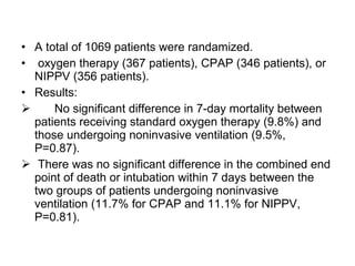 A total of 1069 patients were randamized. oxygen therapy (367 patients), CPAP (346 patients), or NIPPV (356 patients). Results: No significant difference in 7-day mortality between patients receiving standard oxygen therapy (9.8%) and those undergoing noninvasive ventilation (9.5%, P=0.87).  There was no significant difference in the combined end point of death or intubation within 7 days between the two groups of patients undergoing noninvasive ventilation (11.7% for CPAP and 11.1% for NIPPV, P=0.81). 