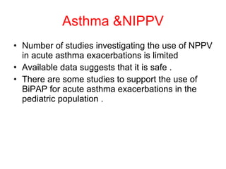 Asthma &NIPPV Number of studies investigating the use of NPPV in acute asthma exacerbations is limited  Available data suggests that it is safe . There are some studies to support the use of BiPAP for acute asthma exacerbations in the pediatric population . 