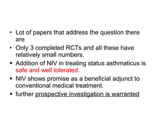 Lot of papers that address the question there are  Only 3 completed RCTs and all these have relatively small numbers. Addition of NIV in treating status asthmaticus is  safe and well tolerated. NIV shows promise as a beneficial adjunct to conventional medical treatment. further  prospective investigation is warranted 