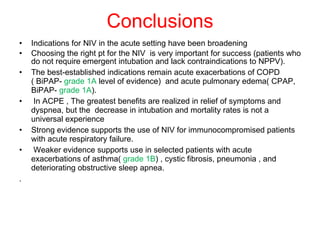 Conclusions Indications for NIV in the acute setting have been broadening Choosing the right pt for the NIV  is very important for success (patients who do not require emergent intubation and lack contraindications to NPPV). The best-established indications remain acute exacerbations of COPD ( BiPAP-  grade 1A  level of evidence)  and acute pulmonary edema( CPAP, BiPAP-  grade 1A ).  In ACPE , The greatest benefits are realized in relief of symptoms and dyspnea, but the  decrease in intubation and mortality rates is not a universal experience Strong evidence supports the use of NIV for immunocompromised patients with acute respiratory failure. Weaker evidence supports use in selected patients with acute exacerbations of asthma(  grade 1B ) , cystic fibrosis, pneumonia , and deteriorating obstructive sleep apnea. . 