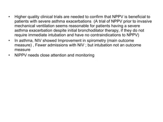 Higher quality clinical trials are needed to confirm that NPPV is beneficial to patients with severe asthma exacerbations  (A trial of NPPV prior to invasive mechanical ventilation seems reasonable for patients having a severe asthma exacerbation despite initial bronchodilator therapy, if they do not require immediate intubation and have no contraindications to NPPV) In asthma, NIV showed Improvement in spirometry (main outcome measure) , Fewer admissions with NIV ; but intubation not an outcome measure NIPPV needs close attention and monitoring 