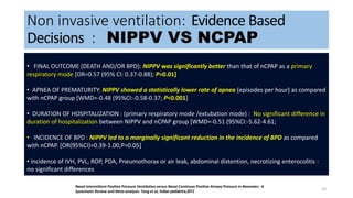Non invasive ventilation: Evidence Based
Decisions : NIPPV VS NCPAP
14
META-ANALYSIS OF SECONDARY OUTCOMES BETWEEN NIPPV AND NCPAP GROUPS
Nasal Intermittent Positive Pressure Ventilation versus Nasal Continuos Positive Airway Pressure in Neonates: A
Systematic Review and Meta-analysis: Tang et al, Indian pediatrics,2012
• FINAL OUTCOME (DEATH AND/OR BPD): NIPPV was significantly better than that of nCPAP as a primary
respiratory mode [OR=0.57 (95% CI: 0.37-0.88); P=0.01]
• APNEA OF PREMATURITY: NIPPV showed a statistically lower rate of apnea (episodes per hour) as compared
with nCPAP group [WMD=-0.48 (95%CI:-0.58-0.37; P<0.001]
• DURATION OF HOSPITALIZATION : (primary respiratory mode /extubation mode) : No significant difference in
duration of hospitalization between NIPPV and nCPAP group [WMD=-0.51 (95%CI:-5.62-4.61;
• INCIDENCE OF BPD : NIPPV led to a marginally significant reduction in the incidence of BPD as compared
with nCPAP. [OR(95%CI)=0.39-1.00,P=0.05]
• incidence of IVH, PVL, ROP, PDA, Pneumothorax or air leak, abdominal distention, necrotizing enterocolitis :
no significant differences
 