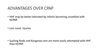 ADVANTAGES OVER CPAP
• HHF may be better tolerated by infants becoming unsettled with
HCPAP.
• Less nasal injuries
• Sucking feeds and Kangaroo care are more easily attempted with HHF
than HCPAP.
 