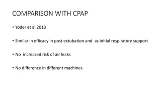 COMPARISON WITH CPAP
• Yoder et al 2013
• Similar in efficacy in post extubation and as initial respiratory support
• No increased risk of air leaks
• No difference in different machines
 