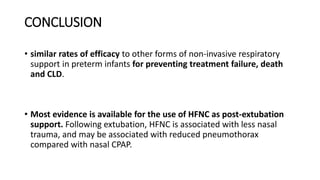 CONCLUSION
• similar rates of efficacy to other forms of non-invasive respiratory
support in preterm infants for preventing treatment failure, death
and CLD.
• Most evidence is available for the use of HFNC as post-extubation
support. Following extubation, HFNC is associated with less nasal
trauma, and may be associated with reduced pneumothorax
compared with nasal CPAP.
 