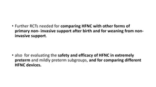 • Further RCTs needed for comparing HFNC with other forms of
primary non- invasive support after birth and for weaning from non-
invasive support.
• also for evaluating the safety and efficacy of HFNC in extremely
preterm and mildly preterm subgroups, and for comparing different
HFNC devices.
 