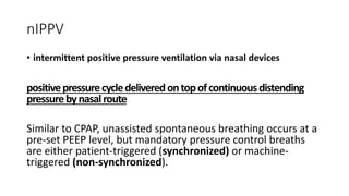 nIPPV
• intermittent positive pressure ventilation via nasal devices
positivepressurecycledeliveredontopofcontinuousdistending
pressurebynasalroute
Similar to CPAP, unassisted spontaneous breathing occurs at a
pre-set PEEP level, but mandatory pressure control breaths
are either patient-triggered (synchronized) or machine-
triggered (non-synchronized).
 