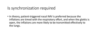 Is synchronization required
• In theory, patient-triggered nasal IMV is preferred because the
inflations are timed with the respiratory effort, and when the glottis is
open, the inflations are more likely to be transmitted effectively to
the lungs.
 