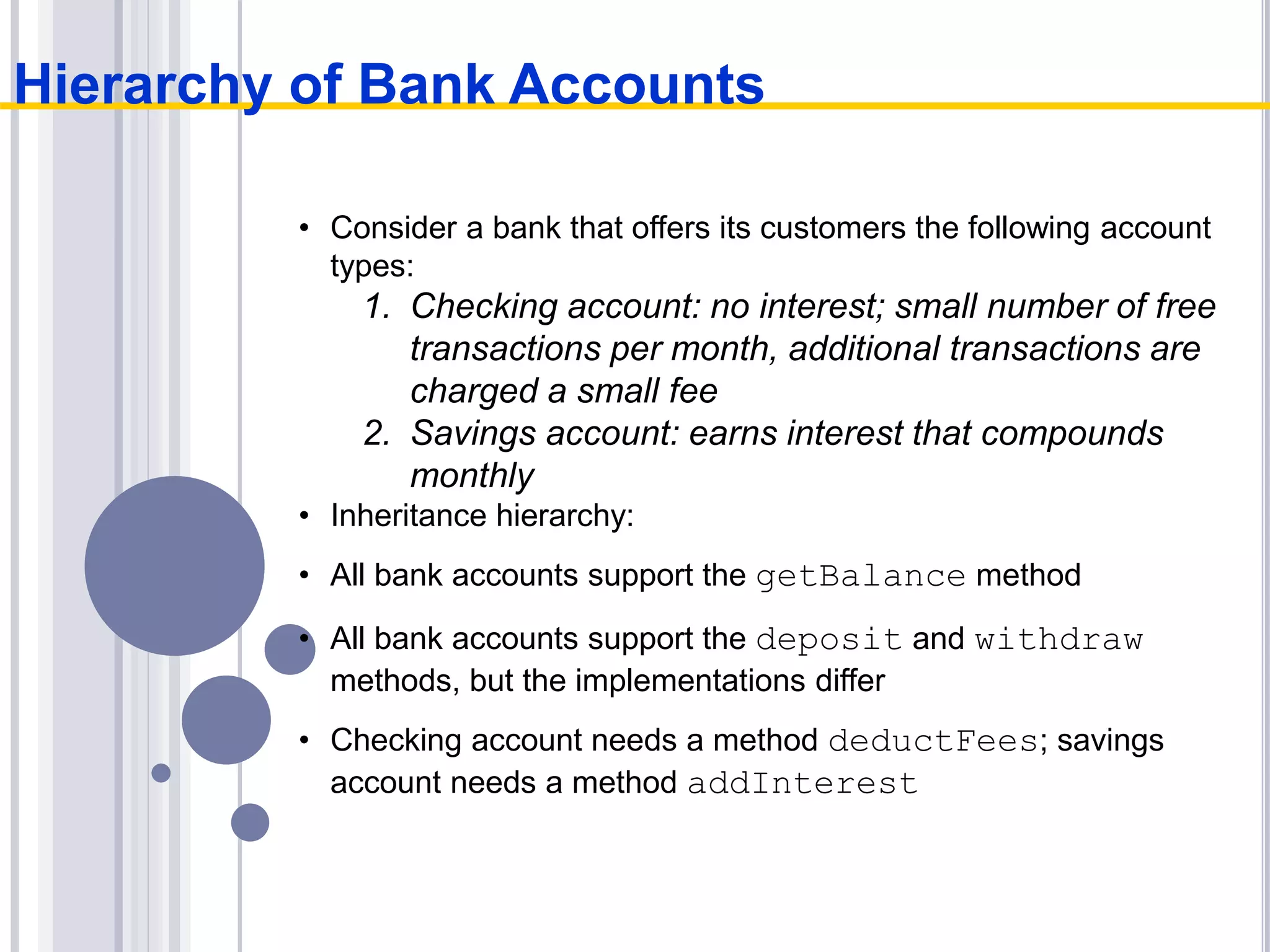 • Consider a bank that offers its customers the following account
types:
1. Checking account: no interest; small number of free
transactions per month, additional transactions are
charged a small fee
2. Savings account: earns interest that compounds
monthly
• Inheritance hierarchy:
• All bank accounts support the getBalance method
• All bank accounts support the deposit and withdraw
methods, but the implementations differ
• Checking account needs a method deductFees; savings
account needs a method addInterest
Hierarchy of Bank Accounts
 