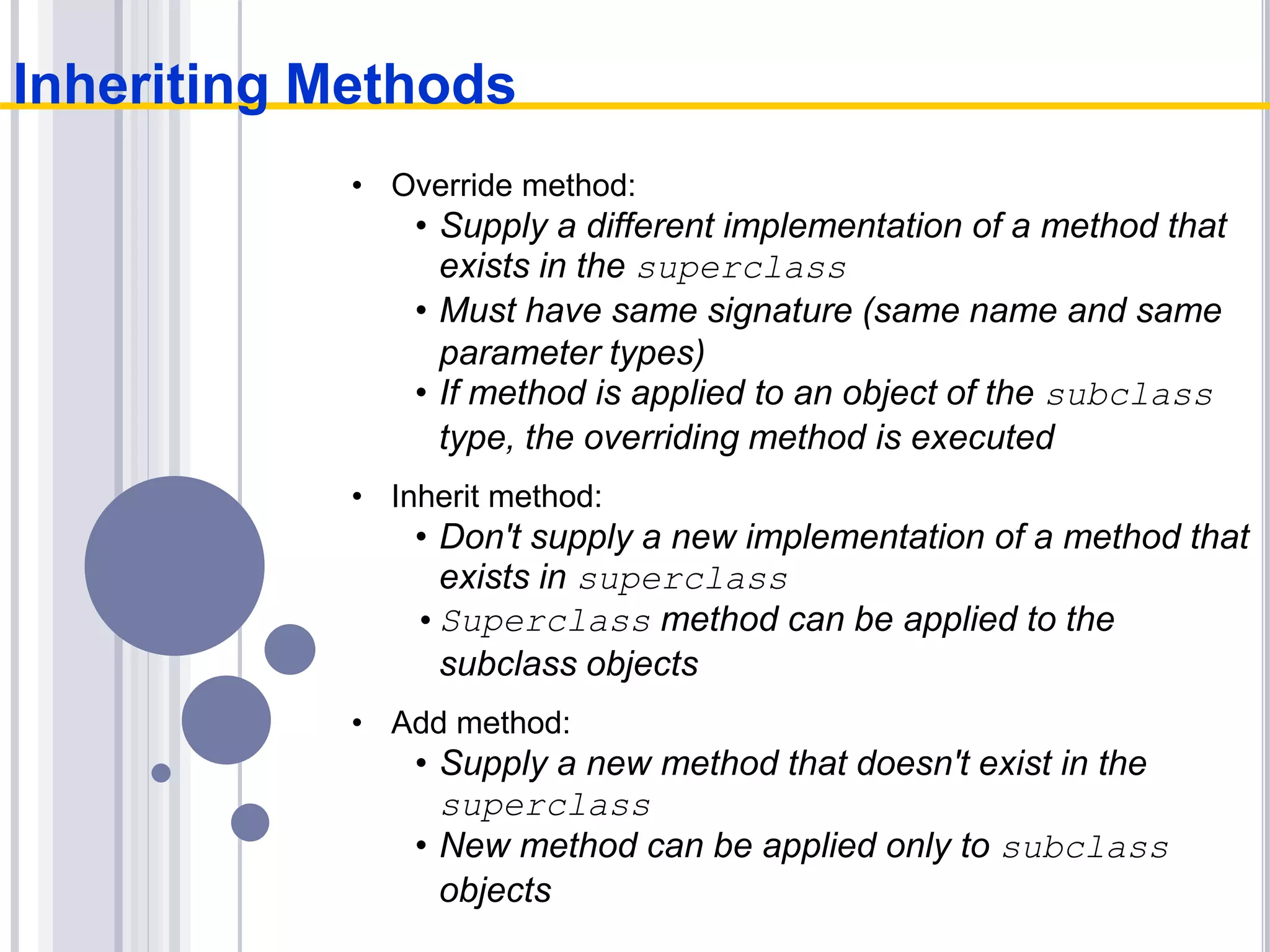 • Override method:
• Supply a different implementation of a method that
exists in the superclass
• Must have same signature (same name and same
parameter types)
• If method is applied to an object of the subclass
type, the overriding method is executed
• Inherit method:
• Don't supply a new implementation of a method that
exists in superclass
•Superclass method can be applied to the
subclass objects
• Add method:
• Supply a new method that doesn't exist in the
superclass
• New method can be applied only to subclass
objects
Inheriting Methods
 