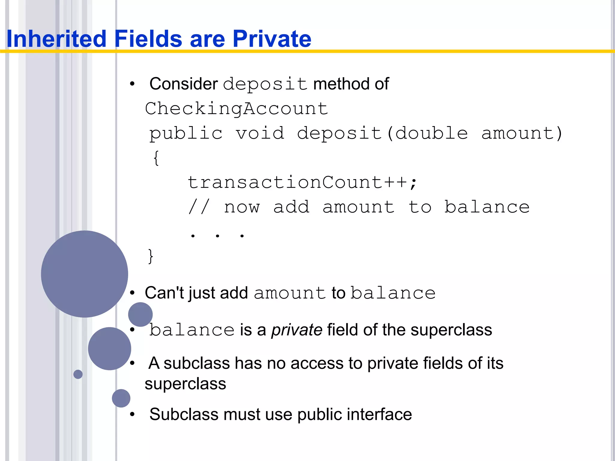 • Consider deposit method of
CheckingAccount
public void deposit(double amount)
{
transactionCount++;
// now add amount to balance
. . .
}
• Can't just add amount to balance
• balance is a private field of the superclass
• A subclass has no access to private fields of its
superclass
• Subclass must use public interface
Inherited Fields are Private
 