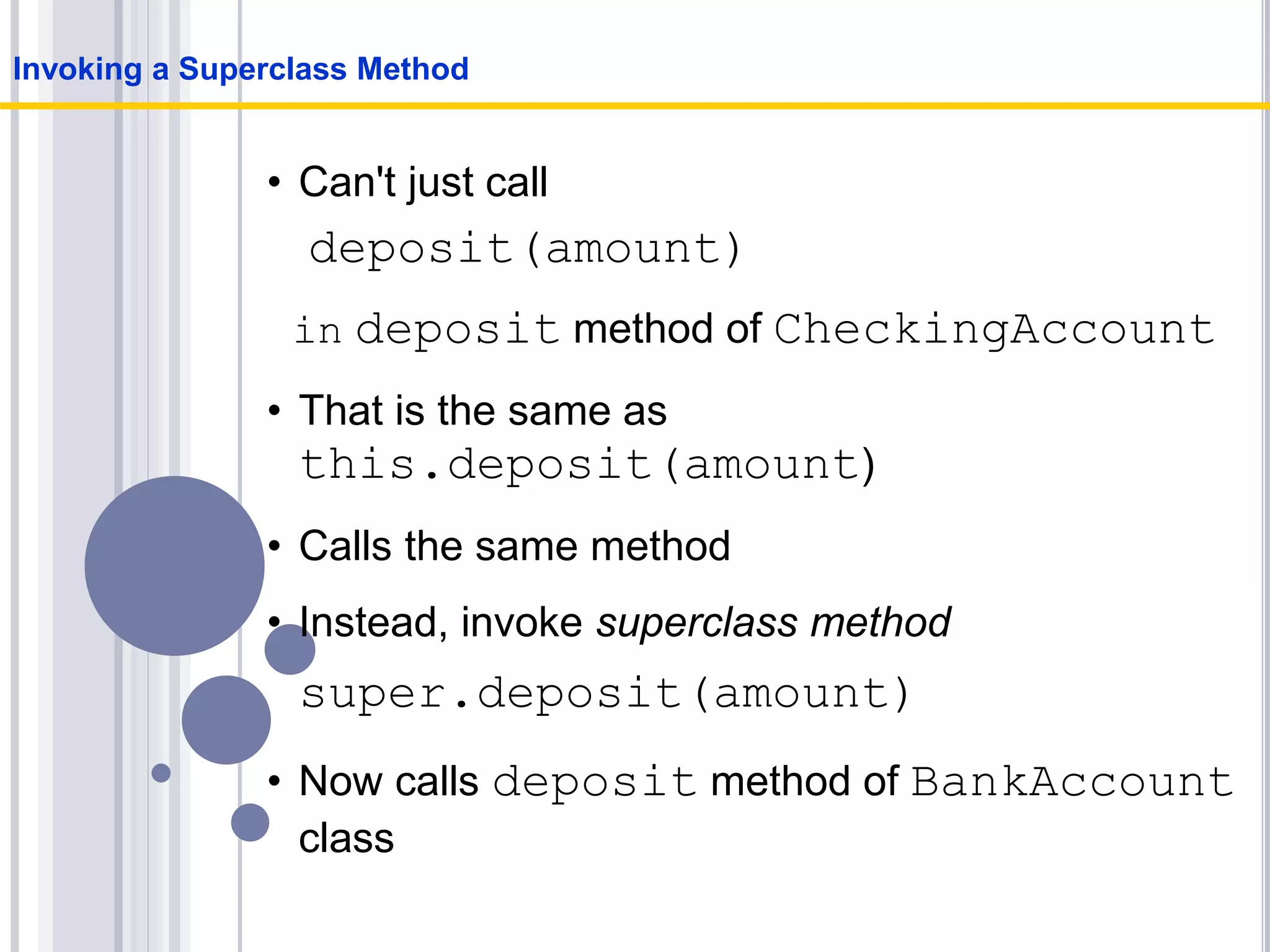 • Can't just call
deposit(amount)
in deposit method of CheckingAccount
• That is the same as
this.deposit(amount)
• Calls the same method
• Instead, invoke superclass method
super.deposit(amount)
• Now calls deposit method of BankAccount
class
Invoking a Superclass Method
 