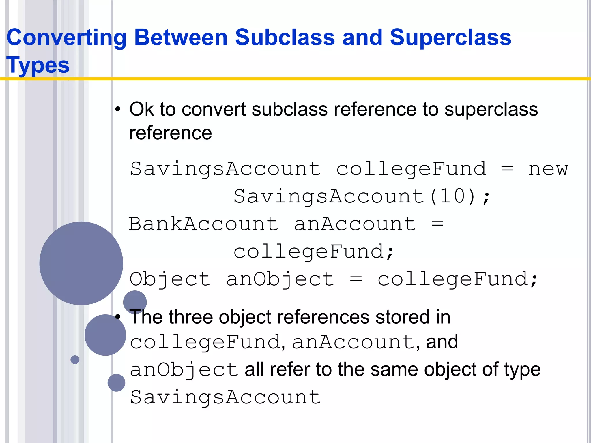• Ok to convert subclass reference to superclass
reference
SavingsAccount collegeFund = new
SavingsAccount(10);
BankAccount anAccount =
collegeFund;
Object anObject = collegeFund;
• The three object references stored in
collegeFund, anAccount, and
anObject all refer to the same object of type
SavingsAccount
Converting Between Subclass and Superclass
Types
 