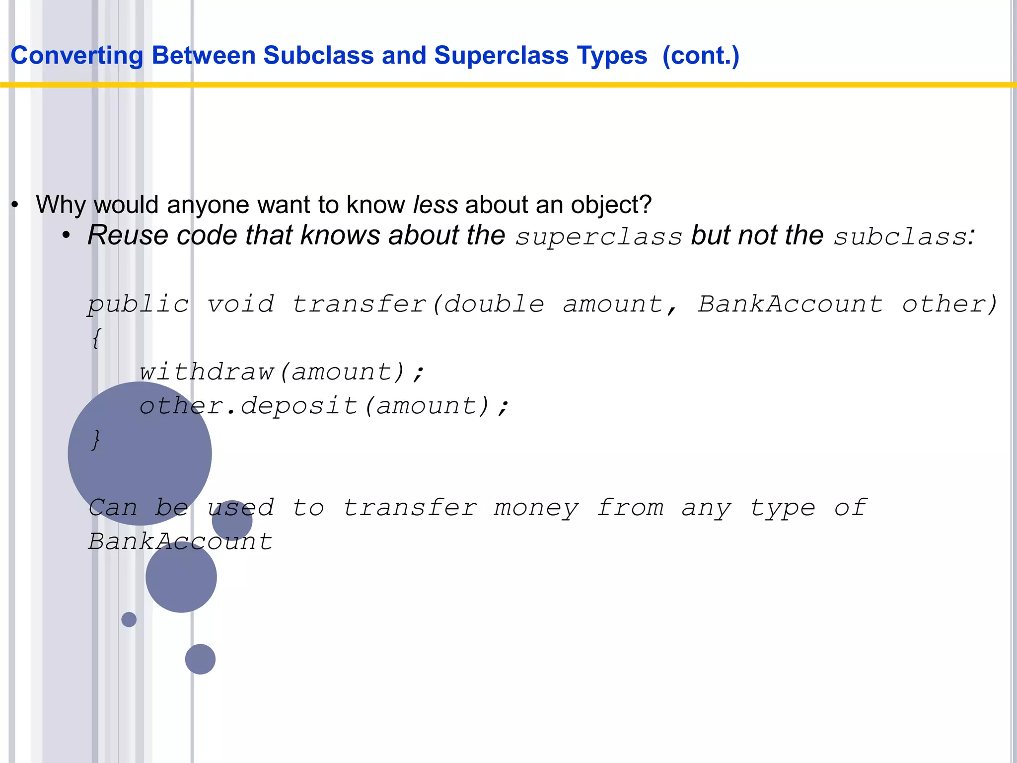 • Why would anyone want to know less about an object?
• Reuse code that knows about the superclass but not the subclass:
public void transfer(double amount, BankAccount other)
{
withdraw(amount);
other.deposit(amount);
}
Can be used to transfer money from any type of
BankAccount
Converting Between Subclass and Superclass Types (cont.)
 