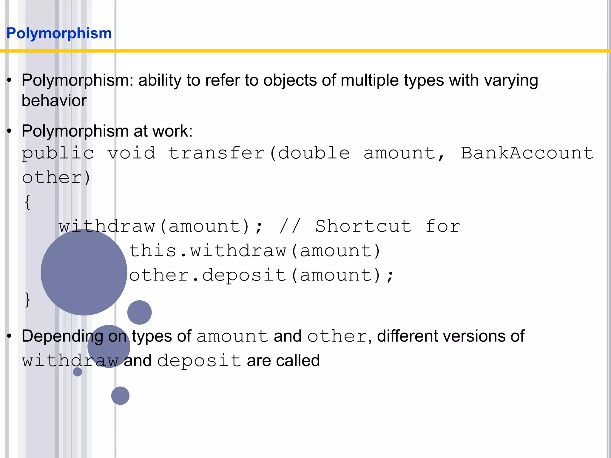 • Polymorphism: ability to refer to objects of multiple types with varying
behavior
• Polymorphism at work:
public void transfer(double amount, BankAccount
other)
{
withdraw(amount); // Shortcut for
this.withdraw(amount)
other.deposit(amount);
}
• Depending on types of amount and other, different versions of
withdraw and deposit are called
Polymorphism
 