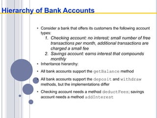 • Consider a bank that offers its customers the following account
types:
1. Checking account: no interest; small number of free
transactions per month, additional transactions are
charged a small fee
2. Savings account: earns interest that compounds
monthly
• Inheritance hierarchy:
• All bank accounts support the getBalance method
• All bank accounts support the deposit and withdraw
methods, but the implementations differ
• Checking account needs a method deductFees; savings
account needs a method addInterest
Hierarchy of Bank Accounts
 