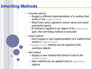 • Override method:
• Supply a different implementation of a method that
exists in the superclass
• Must have same signature (same name and same
parameter types)
• If method is applied to an object of the subclass
type, the overriding method is executed
• Inherit method:
• Don't supply a new implementation of a method that
exists in superclass
•Superclass method can be applied to the
subclass objects
• Add method:
• Supply a new method that doesn't exist in the
superclass
• New method can be applied only to subclass
objects
Inheriting Methods
 