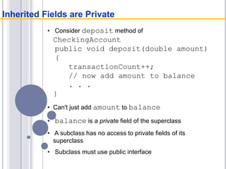 • Consider deposit method of
CheckingAccount
public void deposit(double amount)
{
transactionCount++;
// now add amount to balance
. . .
}
• Can't just add amount to balance
• balance is a private field of the superclass
• A subclass has no access to private fields of its
superclass
• Subclass must use public interface
Inherited Fields are Private
 
