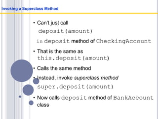 • Can't just call
deposit(amount)
in deposit method of CheckingAccount
• That is the same as
this.deposit(amount)
• Calls the same method
• Instead, invoke superclass method
super.deposit(amount)
• Now calls deposit method of BankAccount
class
Invoking a Superclass Method
 