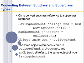 • Ok to convert subclass reference to superclass
reference
SavingsAccount collegeFund = new
SavingsAccount(10);
BankAccount anAccount =
collegeFund;
Object anObject = collegeFund;
• The three object references stored in
collegeFund, anAccount, and
anObject all refer to the same object of type
SavingsAccount
Converting Between Subclass and Superclass
Types
 