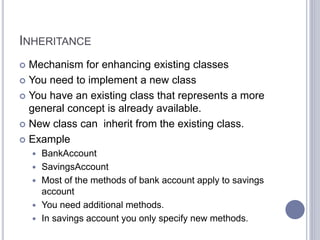 INHERITANCE
 Mechanism for enhancing existing classes
 You need to implement a new class
 You have an existing class that represents a more
general concept is already available.
 New class can inherit from the existing class.
 Example
 BankAccount
 SavingsAccount
 Most of the methods of bank account apply to savings
account
 You need additional methods.
 In savings account you only specify new methods.
 